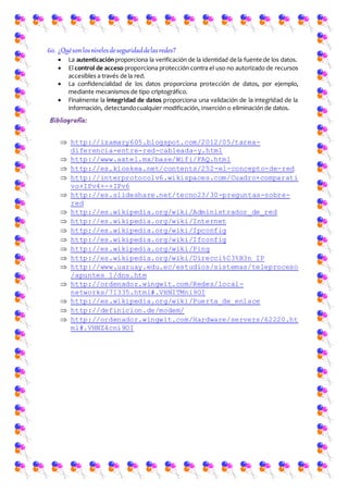 60. ¿Quésonlosnivelesdeseguridaddelasredes?
 La autenticaciónproporciona la verificación de la identidad de la fuente de los datos.
 El control de acceso proporciona protección contra el uso no autorizado de recursos
accesibles a través de la red.
 La confidencialidad de los datos proporciona protección de datos, por ejemplo,
mediante mecanismos de tipo criptográfico.
 Finalmente la integridad de datos proporciona una validación de la integridad de la
información, detectandocualquier modificación, inserción o eliminación de datos.
Bibliografía:
 http://izamary605.blogspot.com/2012/05/tarea-
diferencia-entre-red-cableada-y.html
 http://www.axtel.mx/base/Wifi/FAQ.html
 http://es.kioskea.net/contents/252-el-concepto-de-red
 http://interprotocolv6.wikispaces.com/Cuadro+comparati
vo+IPv4+-+IPv6
 http://es.slideshare.net/tecno23/30-preguntas-sobre-
red
 http://es.wikipedia.org/wiki/Administrador_de_red
 http://es.wikipedia.org/wiki/Internet
 http://es.wikipedia.org/wiki/Ipconfig
 http://es.wikipedia.org/wiki/Ifconfig
 http://es.wikipedia.org/wiki/Ping
 http://es.wikipedia.org/wiki/Direcci%C3%B3n_IP
 http://www.uazuay.edu.ec/estudios/sistemas/teleproceso
/apuntes_1/dns.htm
 http://ordenador.wingwit.com/Redes/local-
networks/71335.html#.VHNITMni9OI
 http://es.wikipedia.org/wiki/Puerta_de_enlace
 http://definicion.de/modem/
 http://ordenador.wingwit.com/Hardware/servers/62220.ht
ml#.VHNZ4cni9OI
 