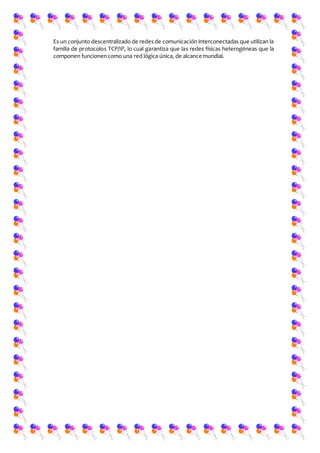 Es un conjunto descentralizado de redes de comunicación interconectadas que utilizan la
familia de protocolos TCP/IP, lo cual garantiza que las redes físicas heterogéneas que la
componen funcionencomo una red lógica única, de alcance mundial.
 