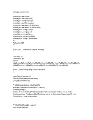 package cuestionario;
import java.awt.Color;
import java.awt.Container;
import java.awt.Dimension;
import java.awt.FlowLayout;
import java.awt.event.ActionEvent;
import java.awt.event.ActionListener;
import javax.swing.JFrame;
import javax.swing.JLabel;
import javax.swing.JPanel;
import javax.swing.JTextField;
import javax.swing.JOptionPane;
/*
* @author RLR
*/
public class Cuestionario extends JFrame{
Container cn;
FlowLayout gy;
JPanel
p1,p2,p3,p4,p5,p6,p7,p8,p9,p10,p11,p12,p13,p14,p15,p16,p17,p18,p19,p20,p21,p22,p23,
p24,p25,p26,p27,p28,p29,p30,p31,p32,p33,p34,p35,p36,p37,p38,p39,p40;
public Cuestionario(String nameFormulario)
{
super(nameFormulario);
setSize(new Dimension(300,300));
cn = getContentPane();
// AÑADIR LAYOUT AL CONTENEDOR
gy = new FlowLayout(FlowLayout.CENTER);
cn.setLayout(gy);
JFrame jf = new JFrame("Botones con Java");//creacion de ventana con el titulo
jf.setLayout(new FlowLayout());//Configurar como se dispondra el espacio del jframe
Dimension d = new Dimension();
// CONSTRUCCION DE PANELES
p1 = new JPanel(gy);
 