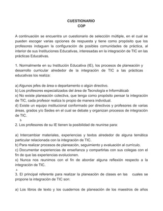 CUESTIONARIO
COP
A continuación se encuentra un cuestionario de selección múltiple, en el cual se
pueden escoger varias opciones de respuesta y tiene como propósito que los
profesores indaguen la configuración de posibles comunidades de práctica, al
interior de sus Instituciones Educativas, interesadas en la integración de TIC en las
prácticas Educativas.
1. Normalmente en su Institución Educativa (IE), los procesos de planeación y
desarrollo curricular alrededor de la integración de TIC a las prácticas
educativas los realiza:
a) Algunos jefes de área o departamento o algún directivo.
b) Los profesores especializados del área de Tecnología e Informáticab
x) No existe planeación colectiva, que tenga como propósito pensar la integración
de TIC, cada profesor realiza lo propio de manera individual.
d) Existe un equipo institucional conformado por directivos y profesores de varias
áreas, grados y/o Sedes en el cual se debate y organizan procesos de integración
de TIC.
b
2. Los profesores de su IE tienen la posibilidad de reunirse para:
a) Intercambiar materiales, experiencias y textos alrededor de alguna temática
particular relacionada con la integración de TIC.
b) Para realizar procesos de planeación, seguimiento y evaluación al currículo.
c) Documentar experiencias de enseñanza y compartirlas con sus colegas con el
fin de que las experiencias evolucionen.
x) Nunca nos reunimos con el fin de abordar alguna reflexión respecto a la
integración de TIC.
a
3. El principal referente para realizar la planeación de clases en las cuales se
propone la integración de TIC son:
a) Los libros de texto y los cuadernos de planeación de los maestros de años
 