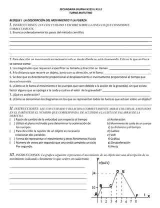 SECUNDARIA DIURNA N135 U.R.S.S
TURNO MATUTINO
BLOQUE I LA DESCRIPCIÓN DEL MOVIMIENTO Y LA FUERZA
I. INSTRUCCIONES: LEE CON CUIDADO Y ESCRIBE SOBRE LA LINEA LO QUE CONSIDERES
CORRECTAMENTE.
1. Enuncia ordenadamente los pasos del método científico
___________________________________________________________________________________________
___________________________________________________________________________________________
___________________________________________________________________________________________
___________________________________________________________________________________________
___________________________________________________________________________________________
___________________________________________________________________________________________
2. Para describir un movimiento es necesario indicar desde dónde se está observando. Esto es lo que en Física
se conoce como: ____________________________________________________________________________
3. Las magnitudes que requieren especificar su tamaño y dirección se llaman __________________________
4. A la distancia que recorre un objeto, junto con su dirección, se le llama: ______________________________
5. Se dice que es directamente proporcional al desplazamiento e inversamente proporcional al tiempo que
dura el recorrido. _______________________________________________________________ ____________
6. ¿Cómo se le llama al movimiento e los cuerpos que caen debido a la acción de la gravedad, sin que exista
factor alguno que se oponga a la caída y cuál es el valor de la gravedad? _______________________________
7. ¿Qué es aceleración? ______________________________________________________________________
8. ¿Cómo se denominan los diagramas en los que se representan todas las fuerzas que actúan sobre un objeto?
___________________________________________________________________________________________
II. INSTRUCCIONES: LEE CON CUIDADO Y RELACIONA CORRECTAMENTE AMBAS COLUMNAS, ANOTANDO
EN EL PARÉNTESIS EL NÚMERO QUE CORRESPONDA, DE ACUERDO A LA LISTA DE PALABRAS DE LA
DERECHA.
( ) Razón de cambio de la velocidad con respecto al tiempo a) Aceleración
( ) Utilizó el plano inclinado para determinar la aceleración de b) Movimiento de caída de un cuerpo
los cuerpos. c) La distancia y el tiempo
( ) Para describir la rapidez de un objeto es necesario d) Galileo
relacionar dos variables e) Volt
( ) Forma de representar el movimiento y otros fenómenos físicos f) Gráfica
( ) Número de veces por segundo que una onda completa un ciclo g) Desaceleración
Por segundo. h) Hertz
III. INSTRUCCIONES: La gráfica siguiente representa el movimiento de un objeto haz una descripción de su
movimiento indicando claramente lo que ocurre en cada tramo
________________________________________________
_________________________________________________
_________________________________________________
_________________________________________________
_________________________________________________
 