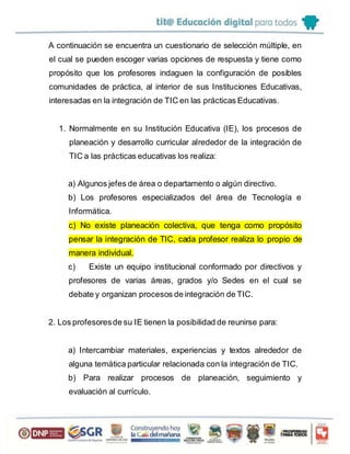 A continuación se encuentra un cuestionario de selección múltiple, en
el cual se pueden escoger varias opciones de respuesta y tiene como
propósito que los profesores indaguen la configuración de posibles
comunidades de práctica, al interior de sus Instituciones Educativas,
interesadas en la integración de TIC en las prácticas Educativas.
1. Normalmente en su Institución Educativa (IE), los procesos de
planeación y desarrollo curricular alrededor de la integración de
TIC a las prácticas educativas los realiza:
a) Algunos jefes de área o departamento o algún directivo.
b) Los profesores especializados del área de Tecnología e
Informática.
c) No existe planeación colectiva, que tenga como propósito
pensar la integración de TIC, cada profesor realiza lo propio de
manera individual.
c) Existe un equipo institucional conformado por directivos y
profesores de varias áreas, grados y/o Sedes en el cual se
debate y organizan procesos de integración de TIC.
2. Los profesoresde su IE tienen la posibilidad de reunirse para:
a) Intercambiar materiales, experiencias y textos alrededor de
alguna temática particular relacionada con la integración de TIC.
b) Para realizar procesos de planeación, seguimiento y
evaluación al currículo.
 