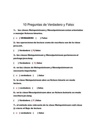 10 Preguntas de Verdadero y Falso
1.- las clases fileinputstream y fileoutputstream estan orientadas
a manejar ficheros binarios.
( v ) VERDADERO ( ) Falso
2.- las operaciones de lectura como de escritura son de la clase
java.net.
( ) Verdadero ( F) falso
3.- las clases fileinputstream y fileoutputstream pertenecen al
package java.lang
( ) Verdadero ( f ) falso
4.- en las clases de fileinputstream y fileoutputstream es
necesario importarlas
( v ) verdadero ( ) falso
5.- la clase fileinputstream abre un fichero binario en modo
lectura.
( v ) verdadero ( ) falso
6.- en la clase fileoutputstream abre un fichero boinario en modo
escritura jav.lang
( ) Verdadero ( F ) falso
7.- el método más relevante de la clase fileinputstream void close
(): cierra el flujo de lectura
( v ) verdadero ( ) falso
 