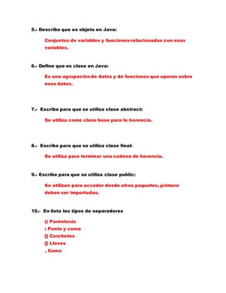 5.- Describe que es objeto en Java:
Conjuntos de variables y funciones relacionadas con esas
variables.
6.- Define que es clase en Java:
Es una agrupación de datos y de funciones que operan sobre
esos datos.
7.- Escribe para que se utiliza clase abstract:
Se utiliza como clase base para la herencia.
8.- Escribe para que se utiliza clase final:
Se utiliza para terminar una cadena de herencia.
9.- Escribe para que se utiliza clase public:
Se utilizan para acceder desde otros paquetes, primero
deben ser importadas.
10.- En lista los tipos de separadores
() Paréntesis
; Punto y coma
[] Corchetes
{} Llaves
, Coma
 