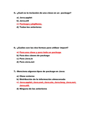 5.- ¿Cuál es la inclusión de una clase en un package?
a) Java.applet
b) Java.util
c) Package y pkgName.
d) Todas las anteriores
6.- ¿Cuáles son las dos formas para utilizar import?
a) Para una clase y para todo un package
b) Para dos clases de package
c) Para Java.io
d) Para Java.net
7.- Menciona algunos tipos de package en Java:
a) Clase externa
b) Distribución de la información almacenada
c) Java.applet, Java.awt, Java.aio, Java.lang, Java.net,
Java.util.
d) Ninguna de las anteriores
 