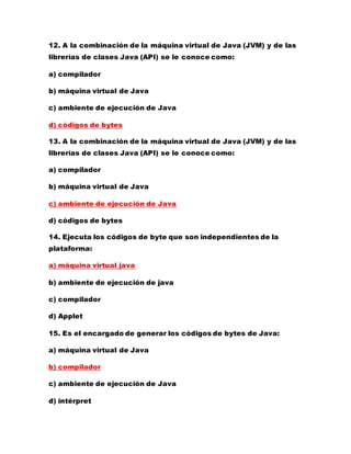 12. A la combinación de la máquina virtual de Java (JVM) y de las
librerías de clases Java (API) se le conoce como:
a) compilador
b) máquina virtual de Java
c) ambiente de ejecución de Java
d) códigos de bytes
13. A la combinación de la máquina virtual de Java (JVM) y de las
librerías de clases Java (API) se le conoce como:
a) compilador
b) máquina virtual de Java
c) ambiente de ejecución de Java
d) códigos de bytes
14. Ejecuta los códigos de byte que son independientes de la
plataforma:
a) máquina virtual java
b) ambiente de ejecución de java
c) compilador
d) Applet
15. Es el encargado de generar los códigos de bytes de Java:
a) máquina virtual de Java
b) compilador
c) ambiente de ejecución de Java
d) intérpret
 