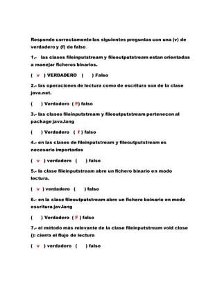 Responde correctamente las siguientes preguntas con una (v) de
verdadero y (f) de falso.
1.- las clases fileinputstream y fileoutputstream estan orientadas
a manejar ficheros binarios.
( v ) VERDADERO ( ) Falso
2.- las operaciones de lectura como de escritura son de la clase
java.net.
( ) Verdadero ( F) falso
3.- las clases fileinputstream y fileoutputstream pertenecen al
package java.lang
( ) Verdadero ( f ) falso
4.- en las clases de fileinputstream y fileoutputstream es
necesario importarlas
( v ) verdadero ( ) falso
5.- la clase fileinputstream abre un fichero binario en modo
lectura.
( v ) verdadero ( ) falso
6.- en la clase fileoutputstream abre un fichero boinario en modo
escritura jav.lang
( ) Verdadero ( F ) falso
7.- el método más relevante de la clase fileinputstream void close
(): cierra el flujo de lectura
( v ) verdadero ( ) falso
 
