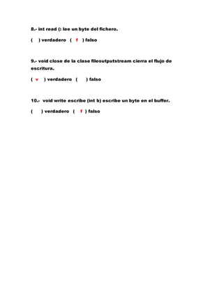 8.- int read (: lee un byte del fichero.
( ) verdadero ( f ) falso
9.- void close de la clase fileoutputstream cierra el flujo de
escritura.
( v ) verdadero ( ) falso
10.- void write escribe (int b) escribe un byte en el buffer.
( ) verdadero ( f ) falso
 