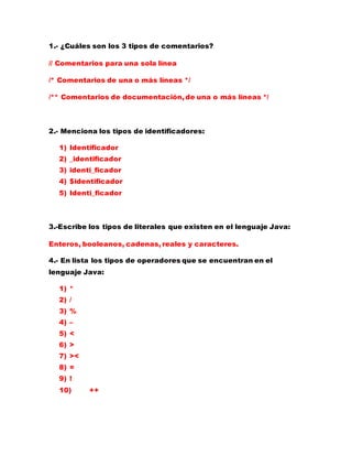 1.- ¿Cuáles son los 3 tipos de comentarios?
// Comentarios para una sola línea
/* Comentarios de una o más líneas */
/** Comentarios de documentación, de una o más líneas */
2.- Menciona los tipos de identificadores:
1) Identificador
2) _identificador
3) identi_ficador
4) $identificador
5) Identi_ficador
3.-Escribe los tipos de literales que existen en el lenguaje Java:
Enteros, booleanos, cadenas, reales y caracteres.
4.- En lista los tipos de operadores que se encuentran en el
lenguaje Java:
1) *
2) /
3) %
4) –
5) <
6) >
7) ><
8) =
9) !
10) ++
 