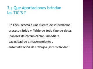 3-¿ Que Aportaciones brindan
las TIC’S ?
R/ Fácil acceso a una fuente de información,
proceso rápido y fiable de todo tipo de datos
,canales de comunicación inmediata,
capacidad de almacenamiento ,
automatización de trabajos ,interactividad.
 