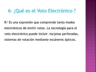 6- ¿Qué es el Voto Electrónico ?
R/ Es una expresión que comprende tanto modos
electrónicos de emitir votos. La tecnología para el
voto electrónico puede incluir :tarjetas perforadas,
sistemas de votación mediante escáneres ópticos.
 