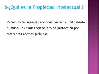 8-¿Qué es la Propiedad Intelectual ?
R/ Son todas aquellas acciones derivadas del talento
humano, las cuales son objeto de protección por
diferentes normas jurídicas.
 