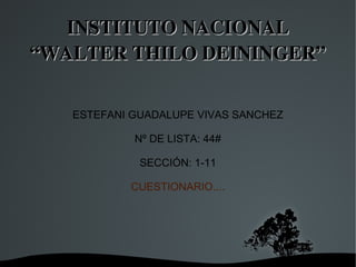   
INSTITUTO NACIONAL INSTITUTO NACIONAL 
“WALTER THILO DEININGER”“WALTER THILO DEININGER”
ESTEFANI GUADALUPE VIVAS SANCHEZ
Nº DE LISTA: 44#
SECCIÓN: 1-11
CUESTIONARIO....
 
