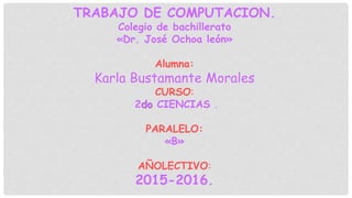 TRABAJO DE COMPUTACION.
Colegio de bachillerato
«Dr. José Ochoa león»
Alumna:
Karla Bustamante Morales
CURSO:
2do CIENCIAS .
PARALELO:
«B»
AÑOLECTIVO:
2015-2016.
 