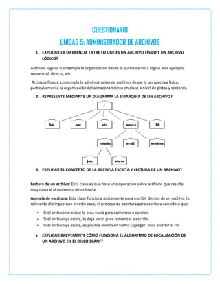 CUESTIONARIO
UNIDAD 5: ADMINISTRADOR DE ARCHIVOS
1. EXPLIQUE LA DIFERENCIA ENTRE LO QUE ES UN ARCHIVO FÍSICO Y UN ARCHIVO
LÓGICO?
Archivos lógicos: Contempla la organización desde el punto de vista lógico. Por ejemplo,
secuencial, directo, etc.
Archivos físicos: contempla la administración de archivos desde la perspectiva física,
particularmente la organización del almacenamiento en disco a nivel de pistas y sectores.
2. REPRESENTE MEDIANTE UN DIAGRAMA LA JERARQUÍA DE UN ARCHIVO?
3. EXPLIQUE EL CONCEPTO DE LA AGENCIA ESCRITA Y LECTURA DE UN ARCHIVO?
Lectura de un archivo: Esta clase es que hace una operación sobre archivos que resulta
muy natural al momento de utilizarla.
Agencia de escritura: Esta clase funciona únicamente para escribir dentro de un archivo Es
relevante distinguir que en este caso, el proceso de apertura para escritura considera que:
 Si el archivo no existe lo crea vacío para comenzar a escribir.
 Si el archivo ya existe, lo deja vacío para comenzar a escribir.
 Si el archivo ya existe, es posible abrirlo en forma (agregar) para escribir al fin
4. EXPLIQUE BREVEMENTE CÓMO FUNCIONA EL ALGORITMO DE LOCALIZACIÓN DE
UN ARCHIVO EN EL DISCO SCANF?
 