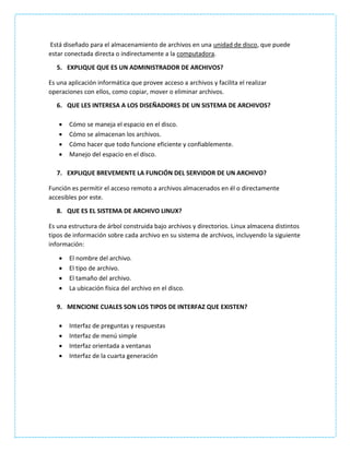Está diseñado para el almacenamiento de archivos en una unidad de disco, que puede
estar conectada directa o indirectamente a la computadora.
5. EXPLIQUE QUE ES UN ADMINISTRADOR DE ARCHIVOS?
Es una aplicación informática que provee acceso a archivos y facilita el realizar
operaciones con ellos, como copiar, mover o eliminar archivos.
6. QUE LES INTERESA A LOS DISEÑADORES DE UN SISTEMA DE ARCHIVOS?
 Cómo se maneja el espacio en el disco.
 Cómo se almacenan los archivos.
 Cómo hacer que todo funcione eficiente y confiablemente.
 Manejo del espacio en el disco.
7. EXPLIQUE BREVEMENTE LA FUNCIÓN DEL SERVIDOR DE UN ARCHIVO?
Función es permitir el acceso remoto a archivos almacenados en él o directamente
accesibles por este.
8. QUE ES EL SISTEMA DE ARCHIVO LINUX?
Es una estructura de árbol construida bajo archivos y directorios. Linux almacena distintos
tipos de información sobre cada archivo en su sistema de archivos, incluyendo la siguiente
información:
 El nombre del archivo.
 El tipo de archivo.
 El tamaño del archivo.
 La ubicación física del archivo en el disco.
9. MENCIONE CUALES SON LOS TIPOS DE INTERFAZ QUE EXISTEN?
 Interfaz de preguntas y respuestas
 Interfaz de menú simple
 Interfaz orientada a ventanas
 Interfaz de la cuarta generación
 