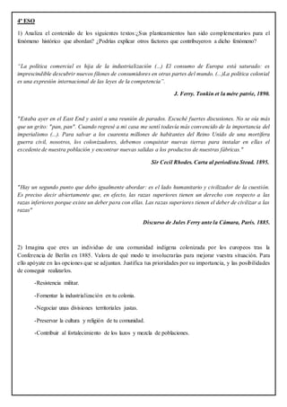 4º ESO
1) Analiza el contenido de los siguientes textos:¿Sus planteamientos han sido complementarios para el
fenómeno histórico que abordan? ¿Podrías explicar otros factores que contribuyeron a dicho fenómeno?
“La política comercial es hija de la industrialización (...) El consumo de Europa está saturado: es
imprescindible descubrir nuevos filones de consumidores en otras partes del mundo. (...)La política colonial
es una expresión internacional de las leyes de la competencia”.
J. Ferry. Tonkin et la mére patrie, 1890.
"Estaba ayer en el East End y asistí a una reunión de parados. Escuché fuertes discusiones. No se oía más
que un grito: "pan, pan". Cuando regresé a mi casa me sentí todavía más convencido de la importancia del
imperialismo (...). Para salvar a los cuarenta millones de habitantes del Reino Unido de una mortífera
guerra civil, nosotros, los colonizadores, debemos conquistar nuevas tierras para instalar en ellas el
excedente de nuestra población y encontrar nuevas salidas a los productos de nuestras fábricas."
Sir Cecil Rhodes. Carta al periodista Stead. 1895.
"Hay un segundo punto que debo igualmente abordar: es el lado humanitario y civilizador de la cuestión.
Es preciso decir abiertamente que, en efecto, las razas superiores tienen un derecho con respecto a las
razas inferiores porque existe un deber para con ellas. Las razas superiores tienen el deber de civilizar a las
razas"
Discurso de Jules Ferry ante la Cámara, París. 1885.
2) Imagina que eres un individuo de una comunidad indígena colonizada por los europeos tras la
Conferencia de Berlín en 1885. Valora de qué modo te involucrarías para mejorar vuestra situación. Para
ello apóyate en las opciones que se adjuntan. Justifica tus prioridades por su importancia, y las posibilidades
de conseguir realizarlos.
-Resistencia militar.
-Fomentar la industrialización en tu colonia.
-Negociar unas divisiones territoriales justas.
-Preservar la cultura y religión de tu comunidad.
-Contribuir al fortalecimiento de los lazos y mezcla de poblaciones.
 