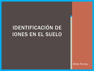 IDENTIFICACIÓN DE
IONES EN EL SUELO
Aline Torres.
 