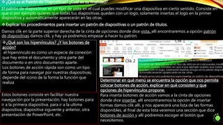 ¿Qué es el Patrón de Diapositivas? ¿Cuál es su finalidad?
El patrón de diapositivas es un tipo de vista en el cual puedes modificar una diapositiva en cierto sentido. Consiste en
que si por ejemplo quieres que todas tus diapositivas queden con un logo, solamente insertas el logo en la primer
diapositiva y automáticamente aparecerán en las otras.
Explicar los procedimientos para insertar un patrón de diapositivas o un patrón de títulos.
Damos clik en la parte superior derecha de la cinta de opciones donde dice vista, allí encontraremos a opción patrón
de diapositivas damos clik, y hay ya podremos empezar a hacer tu patrón.
Clik 1
Clik 2
¿Qué son los hipervínculos? ¿Y los botones de
acción?
el hipervínculo es como un especie de conexión
que hay entre el documento y otra parte del
documento o en otro documento aparte.
Los botones de acción rápida son como un tipo
de forma para navegar por nuestras diapositivas,
depende del icono de la forma la función que
realiza
Determinar en qué menú se encuentra la opción que nos permite
colocar botones de acción, explicar en qué consisten y que
opciones de hipervínculos propone.
Para inserta botones de acción vamos a la cinta de opciones
donde dice insertar, allí encontraremos la opción de insertar
formas damos clik allí, y nos aparecerá una lista de las formas
disponibles, al final de esta lista veremos una sección que dice
botones de acción y allí podremos escoger el botón que
necesitemos.
Estos botones consiste en facilitar nuestra
navegación por la presentación, hay botones para:
ir a la primera diapositiva, para ir a la ultima
diapositiva, diapositiva siguiente y anterior, otra
presentación de PowerPoint, etc.
 