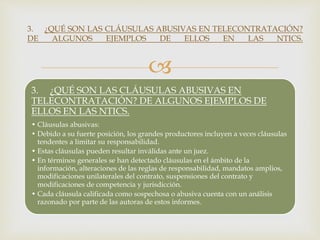 
3. ¿QUÉ SON LAS CLÁUSULAS ABUSIVAS EN
TELECONTRATACIÓN? DE ALGUNOS EJEMPLOS DE
ELLOS EN LAS NTICS.
• Cláusulas abusivas:
• Debido a su fuerte posición, los grandes productores incluyen a veces cláusulas
tendentes a limitar su responsabilidad.
• Estas cláusulas pueden resultar inválidas ante un juez.
• En términos generales se han detectado cláusulas en el ámbito de la
información, alteraciones de las reglas de responsabilidad, mandatos amplios,
modificaciones unilaterales del contrato, suspensiones del contrato y
modificaciones de competencia y jurisdicción.
• Cada cláusula calificada como sospechosa o abusiva cuenta con un análisis
razonado por parte de las autoras de estos informes.
3. ¿QUÉ SON LAS CLÁUSULAS ABUSIVAS EN TELECONTRATACIÓN?
DE ALGUNOS EJEMPLOS DE ELLOS EN LAS NTICS.
 