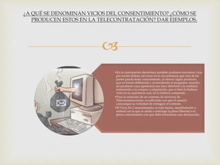 
•En la contratación electrónica también podemos encontrar vicio
por acción dolosa, tal como en la circunstancia que una de las
partes pueda tener conocimiento, al ofrecer algún producto,
que en forma deliberada y acomodando el programa, muestre
un producto cuya apariencia sea muy diferente a la realidad,
induciendo a la compra o adquisición, que si bien lo hubiera
visto en su apariencia real, no lo hubiera comprado.
•Para la extinción de un contrato de servicios de
Telecomunicaciones, es suficiente con que el usuario
comunique su voluntad de extinguir el contrato.
•El Vicio De Consentimiento es todo hecho, manifestación o
actitud con la que se anula o restringe la plena libertad o el
pleno conocimiento con que debe formularse una declaración.
¿A QUÉ SE DENOMINAN VICIOS DEL CONSENTIMIENTO? ¿CÓMO SE
PRODUCEN ESTOS EN LA TELECONTRATACIÓN? DAR EJEMPLOS.
 