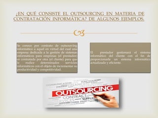 
Se conoce por contrato de outsourcing
informático a aquel en virtud del cual una
empresa dedicada a la gestión de sistemas
informáticos para empresas (el prestador)
es contratada por otra (el cliente) para que
le realice determinados servicios
informáticos con el objeto de incrementar su
productividad y competitividad.
El prestador gestionará el sistema
informático del cliente con el fin de
proporcionarle un sistema informático
actualizado y eficiente.
¿EN QUÉ CONSISTE EL OUTSOURCING EN MATERIA DE
CONTRATACIÓN INFORMÁTICA? DE ALGUNOS EJEMPLOS.
 
