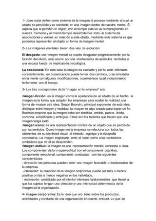 1- Joan costa define como sistema de la imagen al proceso mediante el cual un
objeto es percibido y se convierte en una imagen dentro de nuestra mente. Él
explica que al percibir un objeto, con el tiempo este se va reimpregnando en
nuestra memoria y al mismo tiempo desarrollamos todo un sistema de
asociaciones y valores en relación a este objeto, mediante este sistema es que
podemos representar al objeto en forma de imagen mental.
2- Las imágenes mentales tienen dos vías de evolución:
El desgaste: una imagen mental se puede desgastar progresivamente por la
función del olvido, esto ocurre por una incoherencia de estímulos recibidos o
una escaza fuerza de implicación psicológica.
La obsolencia: En este caso la imagen es excitada y por lo tanto reforzada
constantemente, en consecuencia puede tomar dos caminos, o se reincrusta
en la mente con algunas modificaciones, o permanece igual evolucionando
lentamente con el tiempo.
3- Las tres concepciones de la “imagen en la empresa” son:
•Imagen-ficción: es la imagen como la apariencia de un objeto de un hecho, la
imagen es la forma que adoptan las empresas para ocultar la realidad, una
forma de mostrar otra idea. Según Boorstin, principal exponente de esta idea,
distingue entre imagen y realidad, la imagen es algo creado para lograr un fin.
Boorstin propone que la imagen debe ser sintética, creíble, pasiva, vivida,
concreta, simplificada y ambigua. Estos son los factores que hacen que una
imagen tenga éxito.
•Imagen-icono: es una representación icónica de un objeto que es percibido
por los sentidos. Como imagen en la empresa se relaciona con todos los
elementos de su identidad visual: el símbolo, logotipo y la tipografía
corporativa. La imagen englobaría tanto el icono como a los contenidos
simbólicos que de el se desprenden.
•imagen-actitud: la imagen es una representación mental, concepto o idea.
Los componentes de la imagen-actitud son el componente cognitivo,
componente emocional, componente conductual con las siguientes
características:
- dirección: las personas pueden tener una imagen favorable o desfavorable de
la empresa
.-intensidad: la dirección de la imagen corporativa puede ser más o menos
positivo o más o menos negativa en los individuos.
- motivación: constituida por el interés/ intereses fundamentales que llevan a
que los sujetos tengan una dirección y una intensidad determinada de la
imagen de la organización.
4- imagen corporativa: Es la idea que uno tiene sobre los productos,
actividades y conducta de una organización en cuanto entidad. Lo que se
 