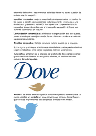 diferencia de los otros tres conceptos es la idea de que no es una cuestión de
emisión sino de recepción.
Identidad corporativa: conjunto coordinado de signos visuales por medios de
las cuales la opinión pública reconoce instantáneamente y memoriza a una
entidad o un grupo como institución. Los signos que compone la identidad
corporativa se complementan ente sí provocando una acción sinérgica que
aumenta su eficiencia en conjunto.
Comunicación corporativa: Es todo lo que la organización dice a su público,
ya sea enviado por mensajes a través de sus diferentes canales o a través de
sus acciones cotidianas.
Realidad corporativa: Es toda estructura materia tangible de la empresa.
5- Los signos que integran el sistema de identidad corporativa pueden dividirse
según su naturaleza entre signos lingüísticos, icónicos y cromáticos.
•Lingüística: El nombre de la empresa es un elemento de designación verbal
que el diseñador convierte en una grafica diferente, un modo de escritura
exclusiva llamada logotipo.
•Icónica: Se refiere a la marca gráfica o distintivo figurativo de la empresa. La
marca cristaliza un símbolo (un signo convencional portador de significado),
que cada vez responde más a las exigencias técnicas de los medios.
 