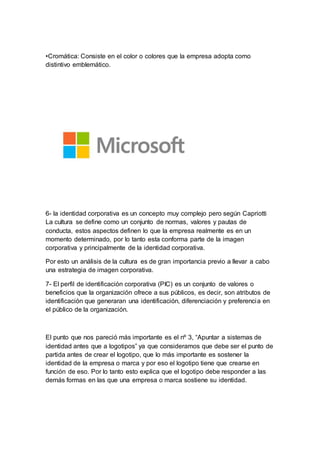 •Cromática: Consiste en el color o colores que la empresa adopta como
distintivo emblemático.
6- la identidad corporativa es un concepto muy complejo pero según Capriotti
La cultura se define como un conjunto de normas, valores y pautas de
conducta, estos aspectos definen lo que la empresa realmente es en un
momento determinado, por lo tanto esta conforma parte de la imagen
corporativa y principalmente de la identidad corporativa.
Por esto un análisis de la cultura es de gran importancia previo a llevar a cabo
una estrategia de imagen corporativa.
7- El perfil de identificación corporativa (PIC) es un conjunto de valores o
beneficios que la organización ofrece a sus públicos, es decir, son atributos de
identificación que generaran una identificación, diferenciación y preferencia en
el público de la organización.
El punto que nos pareció más importante es el nº 3, “Apuntar a sistemas de
identidad antes que a logotipos” ya que consideramos que debe ser el punto de
partida antes de crear el logotipo, que lo más importante es sostener la
identidad de la empresa o marca y por eso el logotipo tiene que crearse en
función de eso. Por lo tanto esto explica que el logotipo debe responder a las
demás formas en las que una empresa o marca sostiene su identidad.
 