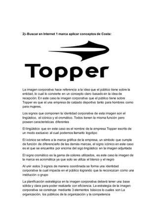 2)- Buscar en Internet 1 marca aplicar conceptos de Costa:
La imagen corporativa hace referencia a la idea que el público tiene sobre la
entidad, lo cual lo convierte en un concepto claro basado en la idea de
recepción. En este caso la imagen corporativa que el público tiene sobre
Topper es que el una empresa de calzado deportivo tanto para hombres como
para mujeres.
Los signos que componen la identidad corporativa de esta imagen son el
lingüístico, el icónico y el cromático. Todos tienen la misma función pero
poseen características diferentes
El lingüístico que en este caso es el nombre de la empresa Topper escrito de
un modo exclusivo al cual podemos llamarlo logotipo
El icónico se refiere a la marca gráfica de la empresa, un símbolo que cumple
de función de diferenciarlo de las demás marcas, el signo icónico en este caso
es el que se encuentra por encima del sigo lingüístico en la imagen adjuntada
El signo cromático es la gama de colores utilizados, es este caso la imagen de
la marca es acromática ya que solo se utiliza el blanco y el negro
Al unir estos 3 signos de manera coordinada se forma una identidad
corporativa la cual impacta en el público logrando que la reconozcan como una
institución o grupo
La planificación estratégica en la imagen corporativa deberá tener una base
sólida y clara para poder realizarla con eficiencia. La estrategia de la imagen
corporativa se construye mediante 3 elementos básicos lo cuales son La
organización, los públicos de la organización y la competencia
 