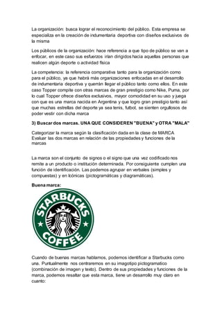 La organización: busca lograr el reconocimiento del público. Esta empresa se
especializa en la creación de indumentaria deportiva con diseños exclusivos de
la misma
Los públicos de la organización: hace referencia a que tipo de público se van a
enfocar, en este caso sus esfuerzos irían dirigidos hacia aquellas personas que
realicen algún deporte o actividad física
La competencia: la referencia comparativa tanto para la organización como
para el público, ya que habrá más organizaciones enfocadas en el desarrollo
de indumentaria deportiva y querrán llegar el público tanto como ellos. En este
caso Topper compite con otras marcas de gran prestigio como Nike, Puma, por
lo cual Topper ofrece diseños exclusivos, mayor comodidad en su uso y juega
con que es una marca nacida en Argentina y que logro gran prestigio tanto así
que muchas estrellas del deporte ya sea tenis, futbol, se sienten orgullosos de
poder vestir con dicha marca
3) Buscar dos marcas. UNA QUE CONSIDEREN "BUENA" y OTRA "MALA"
Categorizar la marca según la clasificación dada en la clase de MARCA
Evaluar las dos marcas en relación de las propiedades y funciones de la
marcas
La marca son el conjunto de signos o el signo que una vez codificado nos
remite a un producto o institución determinada. Por consiguiente cumplen una
función de identificación. Las podemos agrupar en verbales (simples y
compuestas) y en Icónicas (pictogramáticas y diagramáticas).
Buena marca:
Cuando de buenas marcas hablamos, podemos identificar a Starbucks como
una. Puntualmente nos centraremos en su imagotipo pictogramatico
(combinación de imagen y texto). Dentro de sus propiedades y funciones de la
marca, podemos resaltar que esta marca, tiene un desarrollo muy claro en
cuanto:
 