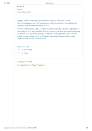 14/11/2017 Cuestionario
http://plataforma.ides.pe/mod/quiz/review.php?attempt=786 5/9
Pregunta 5
Correcta
Puntúa 1,00 sobre 1,00
Wegerif (1998) realiza algunas recomendaciones en relación al uso de
herramientas asíncronas de comunicación en la formación on‐line, indique si la
siguiente aﬁrmación es verdadera o falsa:
Permitir, al ﬁnal, tiempo para la reﬂexión. Es recomendable dedicar un período de
tiempo especíﬁco, por ejemplo al ﬁnal de curso (podría ser la última semana), para
un debate de lo que se ha aprendido y de cómo se ha aprendido. Este período
podría también proporcionar un feedback sobre la eﬁcacia de los diferentes
aspectos del curso. Esta aﬁrmación es:
Seleccione una:
a. Verdadera
b. Falsa
Respuesta correcta
La respuesta correcta es: Verdadera
 