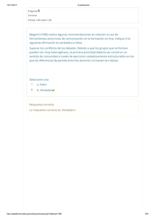 14/11/2017 Cuestionario
http://plataforma.ides.pe/mod/quiz/review.php?attempt=786 6/9
Pregunta 6
Correcta
Puntúa 1,00 sobre 1,00
Wegerif (1998) realiza algunas recomendaciones en relación al uso de
herramientas asíncronas de comunicación en la formación on‐line, indique si la
siguiente aﬁrmación es verdadera o falsa:
Superar los conﬂictos de los debates. Debido a que los grupos que se forman
pueden ser muy heterogéneos, la primera prioridad debería ser construir un
sentido de comunidad a través de ejercicios cuidadosamente estructurados en los
que las diferencias de partida entre los alumnos no fuesen tan obvias.
Seleccione una:
a. Falso
b. Verdadero
Respuesta correcta
La respuesta correcta es: Verdadero
 