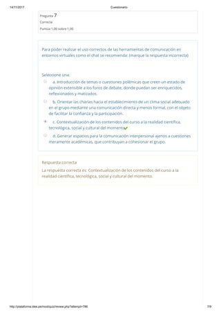 14/11/2017 Cuestionario
http://plataforma.ides.pe/mod/quiz/review.php?attempt=786 7/9
Pregunta 7
Correcta
Puntúa 1,00 sobre 1,00
Para poder realizar el uso correctos de las herramientas de comunicación en
entornos virtuales como el chat se recomienda: (marque la respuesta incorrecta)
Seleccione una:
a. Introducción de temas o cuestiones polémicas que creen un estado de
opinión extensible a los foros de debate, donde puedan ser enriquecidos,
reﬂexionados y matizados.
b. Orientar las charlas hacia el establecimiento de un clima social adecuado
en el grupo mediante una comunicación directa y menos formal, con el objeto
de facilitar la conﬁanza y la participación.
c. Contextualización de los contenidos del curso a la realidad cientíﬁca,
tecnológica, social y cultural del momento.
d. Generar espacios para la comunicación interpersonal ajenos a cuestiones
meramente académicas, que contribuyan a cohesionar el grupo.
Respuesta correcta
La respuesta correcta es: Contextualización de los contenidos del curso a la
realidad cientíﬁca, tecnológica, social y cultural del momento.
 