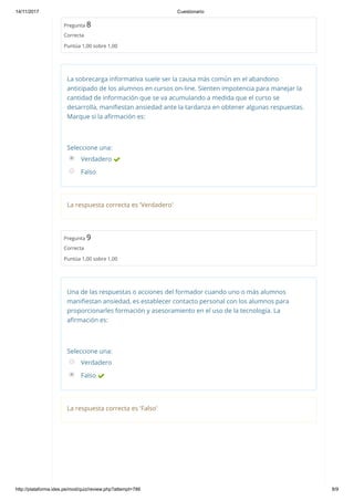 14/11/2017 Cuestionario
http://plataforma.ides.pe/mod/quiz/review.php?attempt=786 8/9
Pregunta 8
Correcta
Puntúa 1,00 sobre 1,00
La sobrecarga informativa suele ser la causa más común en el abandono
anticipado de los alumnos en cursos on‐line. Sienten impotencia para manejar la
cantidad de información que se va acumulando a medida que el curso se
desarrolla, maniﬁestan ansiedad ante la tardanza en obtener algunas respuestas.
Marque si la aﬁrmación es:
Seleccione una:
Verdadero 
Falso
La respuesta correcta es 'Verdadero'
Pregunta 9
Correcta
Puntúa 1,00 sobre 1,00
Una de las respuestas o acciones del formador cuando uno o más alumnos
maniﬁestan ansiedad, es establecer contacto personal con los alumnos para
proporcionarles formación y asesoramiento en el uso de la tecnología. La
aﬁrmación es:
Seleccione una:
Verdadero
Falso 
La respuesta correcta es 'Falso'
 