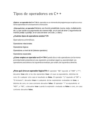 Tipos de operadores en C++
¿Qué es un operador de C++? R=Un operadoresun elementode programaque se aplicaa unoo
variosoperandosenunaexpresiónoinstrucción.
¿Para qué sirve un operador? R=tiene una función predefinida (suma, resta, multiplicación,
etc.) y que recibe sus argumentos de manera infija, en el caso de tener 2 argumentos de
manera prefija o postfija, en el caso de tener uno solo (, o bien,).
¿Cuántos tipos de operadores existen? R=
Operadoresaritméticos
Operadores relacionales
Operadores lógicos
Operadores a nivel de bit (bitwise operators)
Operadores especiales
¿Cómo empleo un operador en C++? R=Cuando dos o más operadores con la misma
prioridad están presentes en una expresión, se evalúan según su asociatividad. Los
operadores asociativos a la izquierda se evalúan, por orden, de izquierda a derecha.
¿Para qué sirve un operador lógico? R=El operador “&&” equivale al “AND” o “Y”;
devuelve true sólo si los dos operandos true o lo que es equivalente, distintas de
cero. En cualquier otro caso el resultado es false. El operador “||” equivale al “OR” u
“O inclusivo”; devuelve true si cualquiera de las expresiones evaluadas es true, o
distinta de cero, en caso contrario devuelve false. El operador “!” es equivalente al
“NOT”, o “NO”, y devuelve true cuando la expresión evaluada es false o cero, en caso
contrario devuelve false.
 