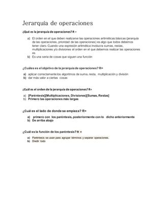 Jerarquía de operaciones
¿Qué es la jerarquía de operaciones? R =
a) El orden en el que deben realizarse las operaciones aritméticas básicas (jerarquía
de las operaciones, prioridad de las operaciones) es algo que todos debemos
tener claro. Cuando una expresión aritmética involucra sumas, restas,
multiplicaciones y/o divisiones el orden en el que debemos realizar las operaciones
es
b) Es una seria de cosas que siguen una función
¿Cuáles es el objetivo de la jerarquía de operaciones? R=
a) aplicar correctamente los algoritmos de suma, resta, multiplicación y división
b) dar más valor a ciertas cosas
¿Cuál es el orden de la jerarquía de operaciones? R=
a) [Paréntesis][Multiplicaciones, Divisiones][Sumas, Restas]
b) Primero las operaciones más largas
¿Cuál es el lado de donde se empieza? R=
a) primero con los paréntesis, posteriormente con lo dicho anteriormente
b) De arriba abajo
¿Cuál es la función de los paréntesis? R =
a) Paréntesis se usan para agrupar términos y separar operaciones.
b) Dividir todo
 