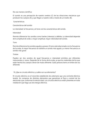De una manera científica:
El sonido es una percepción de nuestro cerebro (C) de las vibraciones mecánicas que
producen los cuerpos (A) y que llegan a nuestro oído a través de un medio (B).
Características:
Características del sonido
La intensidad, la frecuencia y el tono con las características del sonido.
Intensidad
Permite diferenciar los sonidos como fuertes (intensos) o débiles. La intensidad depende
de la amplitud de onda: a mayor amplitud, mayor intensidad del sonido.
Tono
Permite diferenciar los sonidos agudos y graves. El tono está relacionado con la frecuencia
de la onda. A mayor frecuencia se obtiene un sonido más agudo y a menor frecuencia un
sonido más grave
Timbre
Pueden ser dos sonidos de igual frecuencia e intensidad emitidos por diferentes
instrumentos o voces. Depende de la forma de la onda, ya que los materiales de los que
están hechos los cuerpos vibran de modo diferente. Cada persona tiene un timbre de voz
diferente
10 ¿Que es circuito eléctrico y cuáles son sus elementos?
El circuito eléctrico es el recorrido establecido de antemano que una corriente eléctrica
tendrá. Se compone de distintos elementos que garantizan el flujo y control de los
electrones que conforman la electricidad. Los circuitos eléctricos están presentes en toda
instalación que haga uso de energía eléctrica.
 