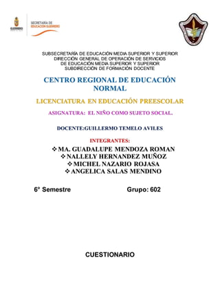 SUBSECRETARÍA DE EDUCACIÓN MEDIA SUPERIOR Y SUPERIOR
DIRECCIÓN GENERAL DE OPERACIÓN DE SERVICIOS
DE EDUCACIÓN MEDIA SUPERIOR Y SUPERIOR
SUBDIRECCIÓN DE FORMACIÓN DOCENTE
CENTRO REGIONAL DE EDUCACIÓN
NORMAL
LICENCIATURA EN EDUCACIÓN PREESCOLAR
ASIGNATURA: EL NIÑO COMO SUJETO SOCIAL.
DOCENTE:GUILLERMO TEMELO AVILES
INTEGRANTES:
MA. GUADALUPE MENDOZA ROMAN
NALLELY HERNANDEZ MUÑOZ
MICHEL NAZARIO ROJASA
ANGELICA SALAS MENDINO
6° Semestre Grupo: 602
CUESTIONARIO
 