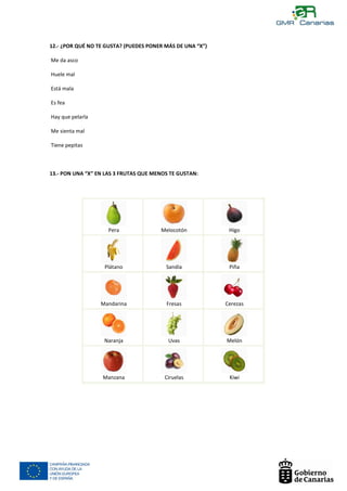 12.- ¿POR QUÉ NO TE GUSTA? (PUEDES PONER MÁS DE UNA “X”)

    Me da asco

    Huele mal

$   Está mala

    Es fea

    Hay que pelarla

    Me sienta mal

    Tiene pepitas



    13.- PON UNA “X” EN LAS 3 FRUTAS QUE MENOS TE GUSTAN:




                                                                         $
                        Pera               Melocotón            Higo




                                                                         $
                       Plátano               Sandía             Piña




                                                                             $
                      Mandarina              Fresas            Cerezas




                       Naranja                Uvas             Melón




                       Manzana               Ciruelas           Kiwi
 