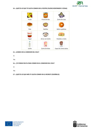 14.- ¿QUÉ ES LO QUE TE GUSTA COMER EN EL POSTRE (PUEDES RESPONDER 3 COSAS)




                        Fruta              Fruta de lata         Zumo de casa



                                  $                                                $



                         Flan                Natillas           Bollo o galletas


                                   $



                        Yogur             Arroz con leche       Pasteles o tarta




                        Leche              Zumo de bote       Copa de crema dulce

    15.- ¿COMES EN EL COMEDOR DEL COLE?

q   Sí

    No

    16.- ¿TE PONEN FRUTA PARA COMER EN EL COMEDOR DEL COLE?

q   Sí

    No

    17.- ¿QUÉ ES LO QUE MÁS TE GUSTA COMER EN EL RECREO? (ESCRÍBELO)




    BOCADILLO
 