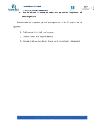 UNIVERSIDAD PARA LA
COOPERACIÓN INTERNACIONAL
MÉXICO
e. Describe algunas circunstancias inesperadas que podrían comprometer el
éxito del proyecto
Las circunstancias inesperadas que podrían comprometer el éxito del proyecto son los
siguientes:
1. Problemas de electricidad en el proyecto.
2. Conflicto dentro de la empresa (interno)
3. Carencia o falta de disposiciones (puede ser de los empleados y integrantes)
 