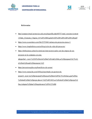 UNIVERSIDAD PARA LA
COOPERACIÓN INTERNACIONAL
MÉXICO
Referencias
 http://campusvirtual.ucimexico.edu.mx/pluginfile.php/60757/mod_resource/content
/2/Gido_Clements_Chapter_01%20%5BEnglish%5D%2B%2B%2B%2B%2B.pdf
 https://www.coursehero.com/file/23753461/admon-de-proyectos-tarea-1/
 https://www.itmplatform.com/es/blog/ciclo-de-vida-del-proyecto/
 https://obsbusiness.school/es/noticias/innovacion/cuales-son-las-etapas-de-un-
proyecto-te-lo-contamos-en-esta-
infografia#:~:text=%22El%20ciclo%20de%20vida%20de,se%20preparar%C3%A1
n%20en%20cada%20momento.%22
 https://proyectosagiles.org/beneficios-de-scrum/
 https://www.nutcache.com/fr/blog/incertitude-en-gestion-de-
projet/#:~:text=La%20principale%20raison%20des%20%C3%A9checs,par%20les
%20chefs%20de%20projet.&text=%E2%80%9CLes%20chefs%20de%20projet%2
0ne,s'adapter%20plus%20rapidement.%20%C2%BB
 