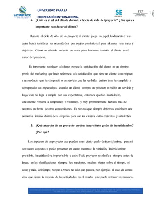 UNIVERSIDAD PARA LA
COOPERACIÓN INTERNACIONAL
MÉXICO
4. ¿Cuál es el rol del cliente durante el ciclo de vida del proyecto? ¿Por qué es
importante satisfacer al cliente?
Durante el ciclo de vida de un proyecto el cliente juega un papel fundamental, es a
quien busca satisfacer sus necesidades por equipo profesional para alcanzar una meta y
objetivos. Como un vehículo necesita un motor para funcionar también el cliente es el
motor del proyecto.
Es importante satisfacer al cliente porque la satisfacción del cliente es un término
propio del marketing que hace referencia a la satisfacción que tiene un cliente con respecto
a un producto que ha comprado o un servicio que ha recibido, cuándo éste ha cumplido o
sobrepasado sus expectativas. cuando un cliente compra un producto o recibe un servicio y
luego éste no llega a cumplir con sus expectativas, entonces quedará insatisfecho,
difícilmente volverá a comprarnos o visitarnos, y muy probablemente hablará mal de
nosotros en frente de otros consumidores. Es por eso que siempre debemos establecer una
normativa interna dentro de la empresa para que los clientes estén contentos y satisfechos
5. ¿Qué aspectos de un proyecto pueden tener cierto grado de incertidumbre?
¿Por qué?
Los aspectos de un proyecto que pueden tener cierto grado de incertidumbre, para mí
son cuatro aspectos o puede presentar en cuatro maneras: la variación, incertidumbre
previsible, incertidumbre imprevisible y caos. Todo proyecto se planifica siempre antes de
lanzar, en las planificaciones siempre hay supciones, muchas vienen sobre el tiempo, el
costo y más, del tiempo porque a veces no sabe que pasara, por ejemplo, el caso de corana
virus que cierra la mayoría de las actividades en el mundo, este puede retrasar un proyecto,
 