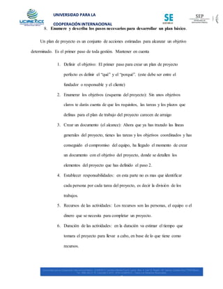 UNIVERSIDAD PARA LA
COOPERACIÓN INTERNACIONAL
MÉXICO
8. Enumere y describa los pasos necesarios para desarrollar un plan básico.
Un plan de proyecto es un conjunto de acciones estimadas para alcanzar un objetivo
determinado. Es el primer paso de toda gestión. Mantener en cuenta
1. Definir el objetivo: El primer paso para crear un plan de proyecto
perfecto es definir el “qué” y el “porqué”. (este debe ser entre el
fundador o responsable y el cliente)
2. Enumerar los objetivos (esquema del proyecto): Sin unos objetivos
claros te darás cuenta de que los requisitos, las tareas y los plazos que
definas para el plan de trabajo del proyecto carecen de arraigo
3. Crear un documento (el alcance): Ahora que ya has trazado las líneas
generales del proyecto, tienes las tareas y los objetivos coordinados y has
conseguido el compromiso del equipo, ha llegado el momento de crear
un documento con el objetivo del proyecto, donde se detallen los
elementos del proyecto que has definido el paso 2.
4. Establecer responsabilidades: en esta parte no es mas que identificar
cada persona por cada tarea del proyecto, es decir la división de los
trabajos.
5. Recursos de las actividades: Los recursos son las personas, el equipo o el
dinero que se necesita para completar un proyecto.
6. Duración de las actividades: en la duración va estimar el tiempo que
tomara el proyecto para llevar a cabo, en base de lo que tiene como
recursos.
 