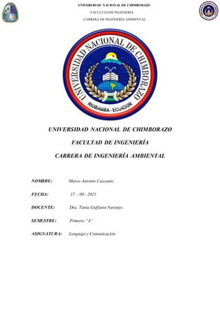 UNIVERSIDAD NACIONAL DE CHIMBORAZO
FACULTAD DEINGENIERÍA
CARRERA DE INGENIERÍA AMBIENTAL
UNIVERSIDAD NACIONAL DE CHIMBORAZO
FACULTAD DE INGENIERÍA
CARRERA DE INGENIERÍA AMBIENTAL
NOMBRE: Marco Antonio Cascante
FECHA: 17 – 09 - 2021
DOCENTE: Dra. Tania Guffante Naranjo.
SEMESTRE: Primero “A’’
ASIGNATURA: Lenguaje y Comunicación
 