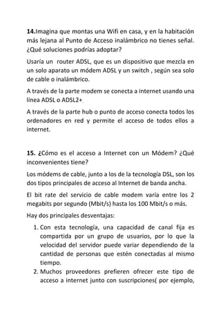 14.Imagina que montas una Wifi en casa, y en la habitación
más lejana al Punto de Acceso inalámbrico no tienes señal.
¿Qué soluciones podrías adoptar?
Usaría un router ADSL, que es un dispositivo que mezcla en
un solo aparato un módem ADSL y un switch , según sea solo
de cable o inalámbrico.
A través de la parte modem se conecta a internet usando una
línea ADSL o ADSL2+.
A través de la parte hub o punto de acceso conecta todos los
ordenadores en red y permite el acceso de todos ellos a
internet.
15. ¿Cómo es el acceso a Internet con un Módem? ¿Qué
inconvenientes tiene?
Los módems de cable, junto a los de la tecnología DSL, son los
dos tipos principales de acceso al Internet de banda ancha.
El bit rate del servicio de cable modem varía entre los 2
megabits por segundo (Mbit/s) hasta los 100 Mbit/s o más.
Hay dos principales desventajas:
1. Con esta tecnología, una capacidad de canal fija es
compartida por un grupo de usuarios, por lo que la
velocidad del servidor puede variar dependiendo de la
cantidad de personas que estén conectadas al mismo
tiempo.
2. Muchos proveedores prefieren ofrecer este tipo de
acceso a internet junto con suscripciones( por ejemplo,
 