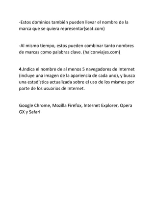 -Estos dominios también pueden llevar el nombre de la
marca que se quiera representar(seat.com)
-Al mismo tiempo, estos pueden combinar tanto nombres
de marcas como palabras clave. (halconviajes.com)
4.Indica el nombre de al menos 5 navegadores de Internet
(incluye una imagen de la apariencia de cada uno), y busca
una estadística actualizada sobre el uso de los mismos por
parte de los usuarios de Internet.
Google Chrome, Mozilla Firefox, Internet Explorer, Opera
GX y Safari
 