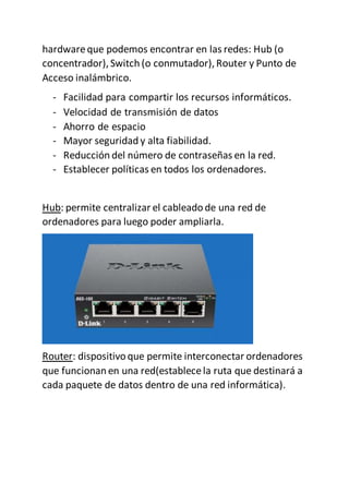 hardwareque podemos encontrar en las redes: Hub (o
concentrador), Switch (o conmutador),Router y Punto de
Acceso inalámbrico.
- Facilidad para compartir los recursos informáticos.
- Velocidad de transmisión de datos
- Ahorro de espacio
- Mayor seguridad y alta fiabilidad.
- Reducción del número de contraseñas en la red.
- Establecer políticas en todos los ordenadores.
Hub: permite centralizar el cableado de una red de
ordenadores para luego poder ampliarla.
Router: dispositivo que permite interconectar ordenadores
que funcionan en una red(establecela ruta que destinará a
cada paquete de datos dentro de una red informática).
 