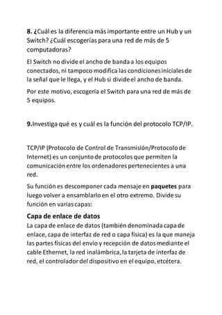 8. ¿Cuál es la diferencia más importante entre un Hub y un
Switch? ¿Cuál escogerías para una red de más de 5
computadoras?
El Switch no divide el ancho de bandaa los equipos
conectados, ni tampoco modifica las condicionesinicialesde
la señal que le llega, y el Hub si divideel ancho de banda.
Por este motivo, escogería el Switch para una red de más de
5 equipos.
9.Investiga qué es y cuál es la función del protocolo TCP/IP.
TCP/IP (Protocolo de Control de Transmisión/Protocolode
Internet) es un conjuntode protocolosque permiten la
comunicaciónentre los ordenadores pertenecientes a una
red.
Su función es descomponer cada mensaje en paquetes para
luego volver a ensamblarlo en el otro extremo. Divide su
función en variascapas:
Capa de enlace de datos
La capa de enlace de datos (también denominadacapade
enlace, capa de interfaz de red o capa física) es la que maneja
las partes físicas del envío y recepción de datosmediante el
cable Ethernet, la red inalámbrica,la tarjeta de interfaz de
red, el controladordel dispositivo en el equipo, etcétera.
 